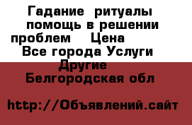 Гадание, ритуалы, помощь в решении проблем. › Цена ­ 1 000 - Все города Услуги » Другие   . Белгородская обл.